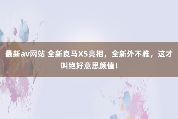 最新av网站 全新良马X5亮相，全新外不雅，这才叫绝好意思颜值！