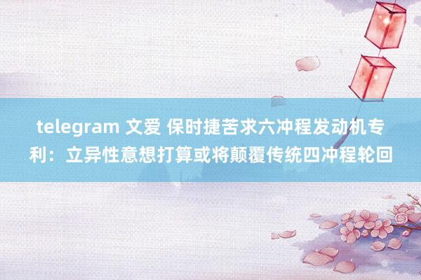 telegram 文爱 保时捷苦求六冲程发动机专利：立异性意想打算或将颠覆传统四冲程轮回