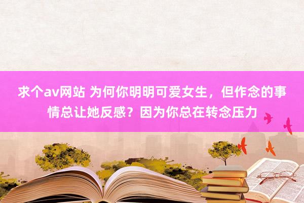 求个av网站 为何你明明可爱女生，但作念的事情总让她反感？因为你总在转念压力