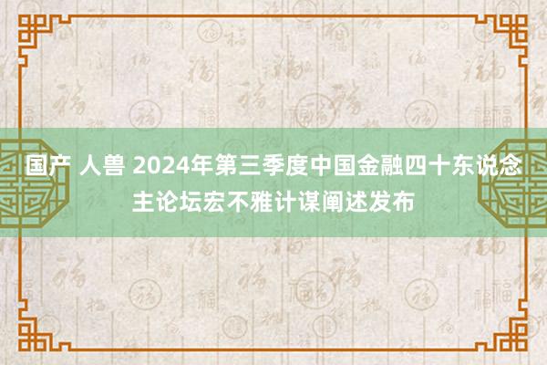 国产 人兽 2024年第三季度中国金融四十东说念主论坛宏不雅计谋阐述发布