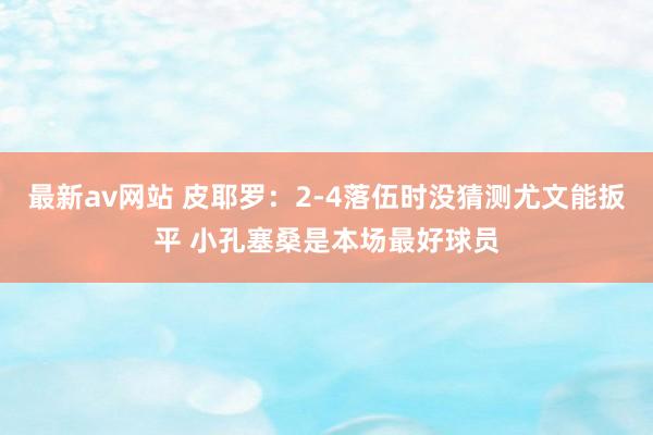 最新av网站 皮耶罗：2-4落伍时没猜测尤文能扳平 小孔塞桑是本场最好球员