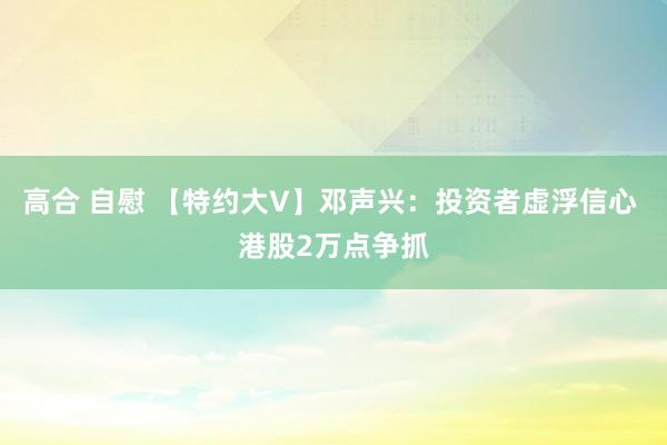 高合 自慰 【特约大V】邓声兴：投资者虚浮信心 港股2万点争抓