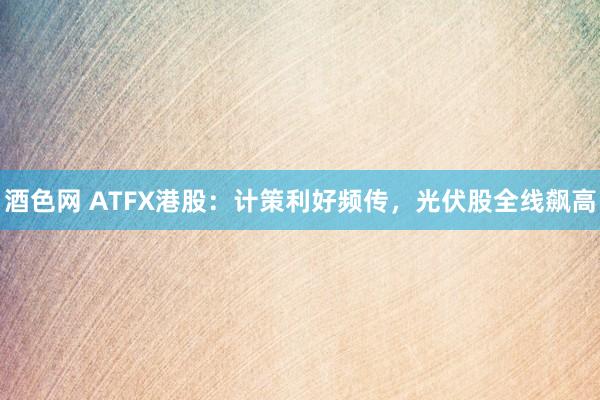 酒色网 ATFX港股：计策利好频传，光伏股全线飙高