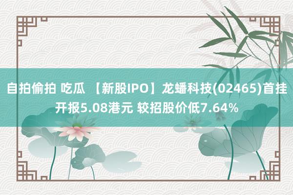 自拍偷拍 吃瓜 【新股IPO】龙蟠科技(02465)首挂开报5.08港元 较招股价低7.64%