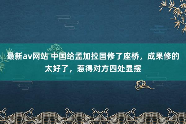 最新av网站 中国给孟加拉国修了座桥，成果修的太好了，惹得对方四处显摆