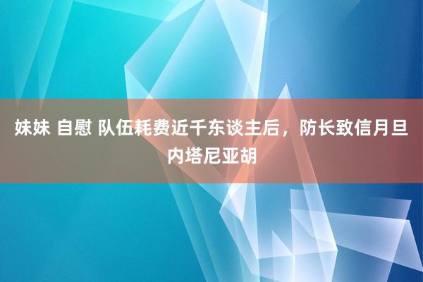 妹妹 自慰 队伍耗费近千东谈主后，防长致信月旦内塔尼亚胡