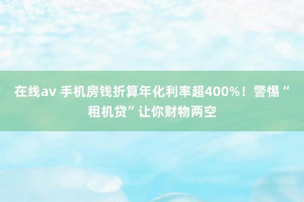 在线av 手机房钱折算年化利率超400%！警惕“租机贷”让你财物两空