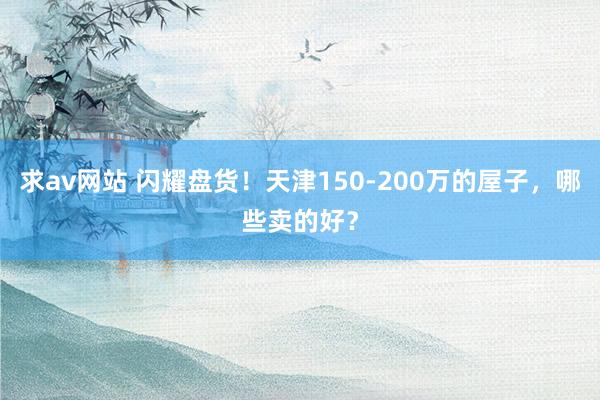 求av网站 闪耀盘货！天津150-200万的屋子，哪些卖的好？