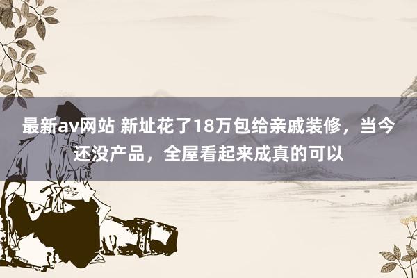 最新av网站 新址花了18万包给亲戚装修，当今还没产品，全屋看起来成真的可以