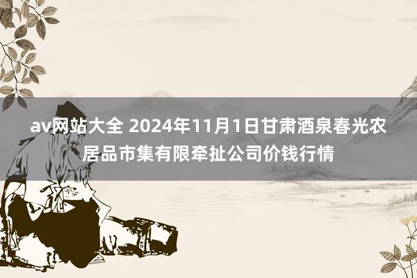 av网站大全 2024年11月1日甘肃酒泉春光农居品市集有限牵扯公司价钱行情