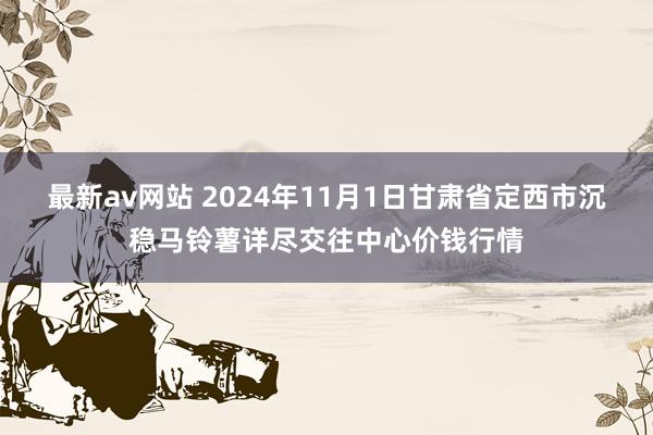 最新av网站 2024年11月1日甘肃省定西市沉稳马铃薯详尽交往中心价钱行情