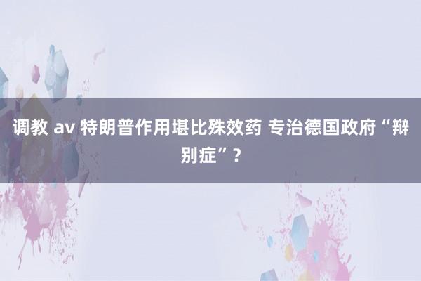 调教 av 特朗普作用堪比殊效药 专治德国政府“辩别症”？