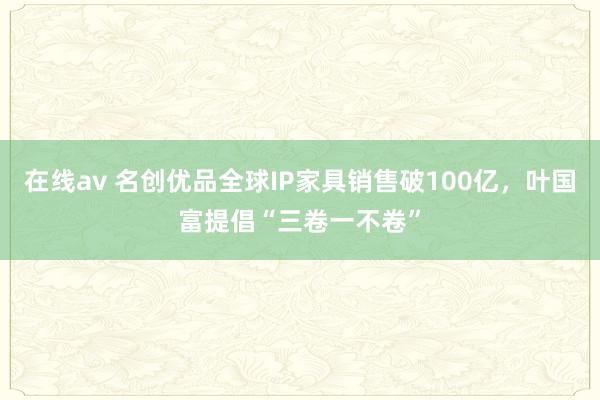 在线av 名创优品全球IP家具销售破100亿，叶国富提倡“三卷一不卷”