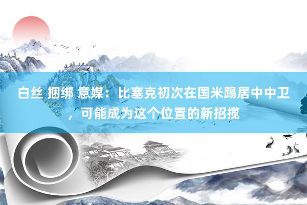 白丝 捆绑 意媒：比塞克初次在国米踢居中中卫，可能成为这个位置的新招揽