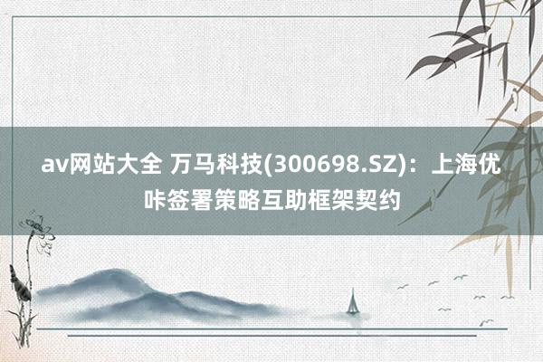 av网站大全 万马科技(300698.SZ)：上海优咔签署策略互助框架契约