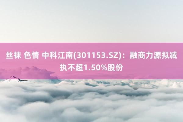 丝袜 色情 中科江南(301153.SZ)：融商力源拟减执不超1.50%股份