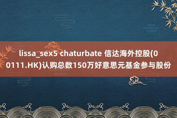 lissa_sex5 chaturbate 信达海外控股(00111.HK)认购总数150万好意思元基金参与股份