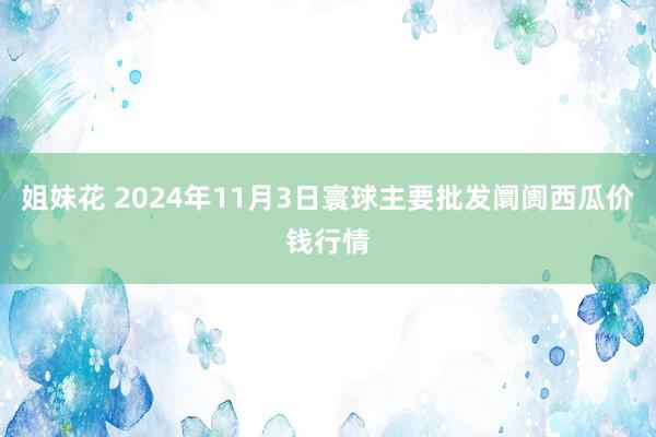 姐妹花 2024年11月3日寰球主要批发阛阓西瓜价钱行情