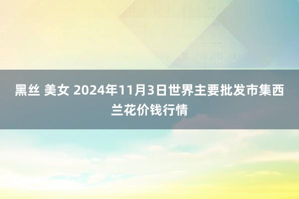 黑丝 美女 2024年11月3日世界主要批发市集西兰花价钱行情