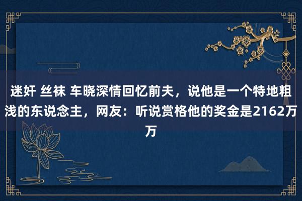 迷奸 丝袜 车晓深情回忆前夫，说他是一个特地粗浅的东说念主，网友：听说赏格他的奖金是2162万