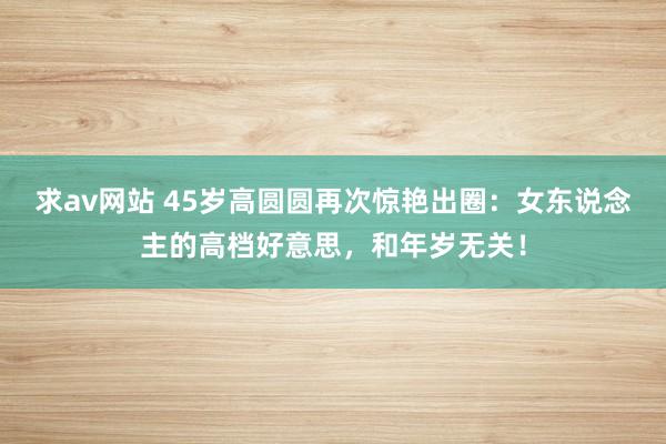 求av网站 45岁高圆圆再次惊艳出圈：女东说念主的高档好意思，和年岁无关！