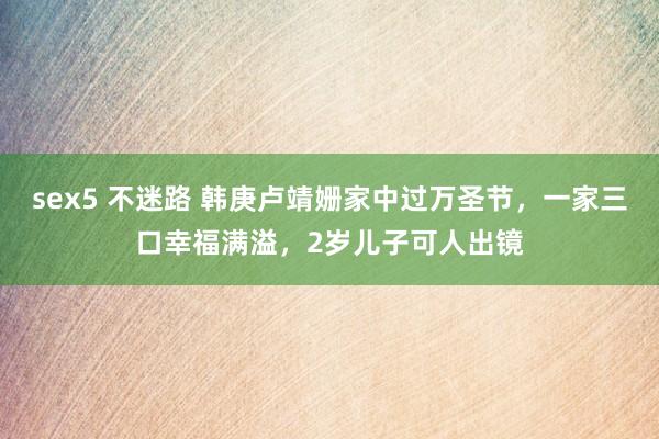 sex5 不迷路 韩庚卢靖姗家中过万圣节，一家三口幸福满溢，2岁儿子可人出镜