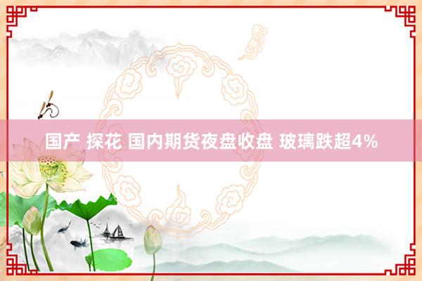 国产 探花 国内期货夜盘收盘 玻璃跌超4%