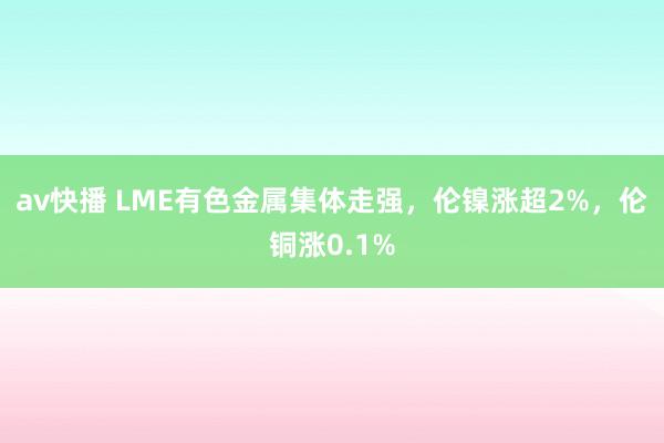 av快播 LME有色金属集体走强，伦镍涨超2%，伦铜涨0.1%