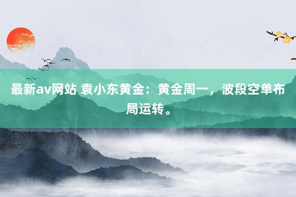 最新av网站 袁小东黄金：黄金周一，波段空单布局运转。