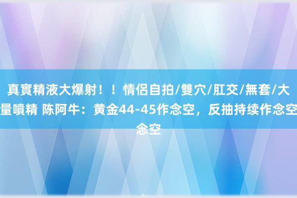 真實精液大爆射！！情侶自拍/雙穴/肛交/無套/大量噴精 陈阿牛：黄金44-45作念空，反抽持续作念空