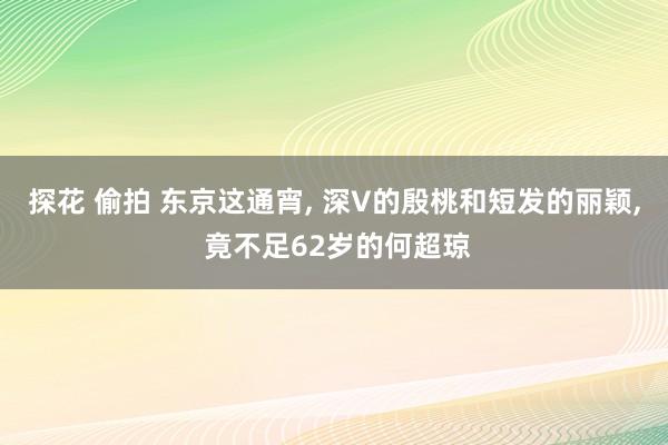 探花 偷拍 东京这通宵, 深V的殷桃和短发的丽颖, 竟不足62岁的何超琼