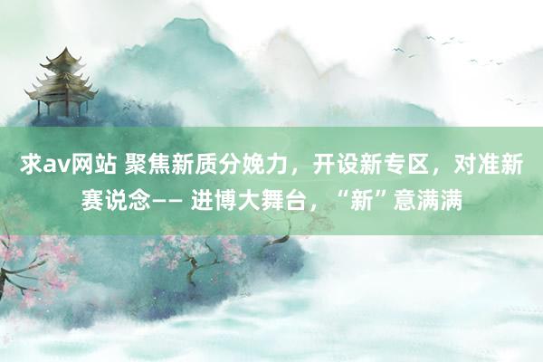 求av网站 聚焦新质分娩力，开设新专区，对准新赛说念—— 进博大舞台，“新”意满满