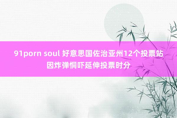 91porn soul 好意思国佐治亚州12个投票站因炸弹恫吓延伸投票时分