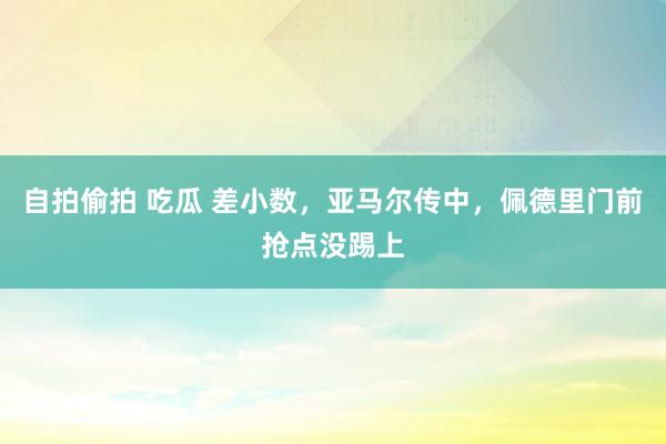 自拍偷拍 吃瓜 差小数，亚马尔传中，佩德里门前抢点没踢上