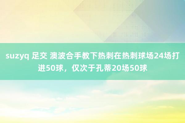 suzyq 足交 澳波合手教下热刺在热刺球场24场打进50球，仅次于孔蒂20场50球