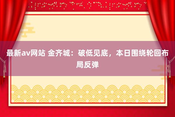 最新av网站 金齐城：破低见底，本日围绕轮回布局反弹