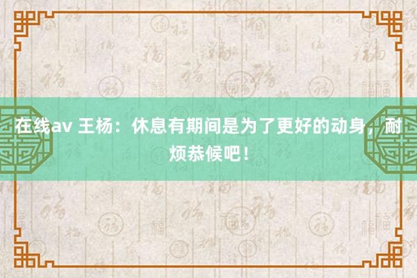 在线av 王杨：休息有期间是为了更好的动身，耐烦恭候吧！