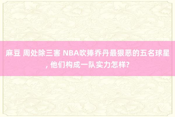 麻豆 周处除三害 NBA吹捧乔丹最狠恶的五名球星, 他们构成一队实力怎样?