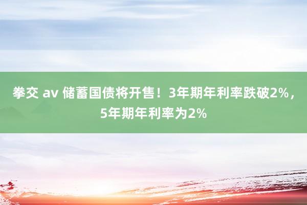 拳交 av 储蓄国债将开售！3年期年利率跌破2%，5年期年利率为2%