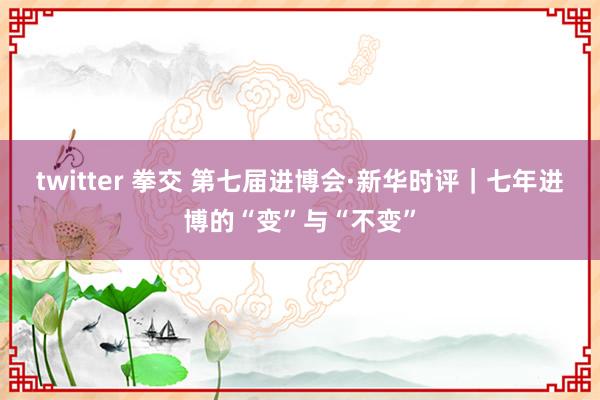 twitter 拳交 第七届进博会·新华时评｜七年进博的“变”与“不变”