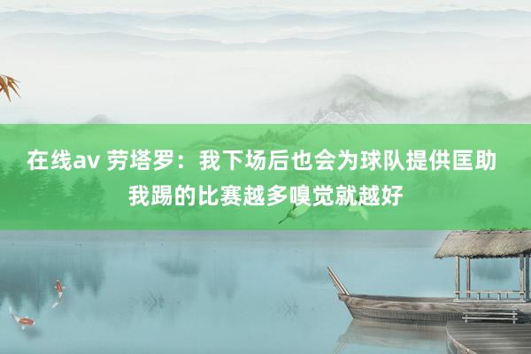 在线av 劳塔罗：我下场后也会为球队提供匡助 我踢的比赛越多嗅觉就越好