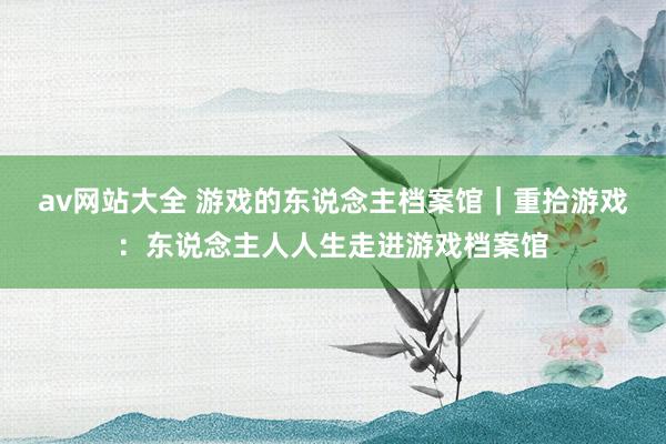 av网站大全 游戏的东说念主档案馆｜重拾游戏：东说念主人人生走进游戏档案馆