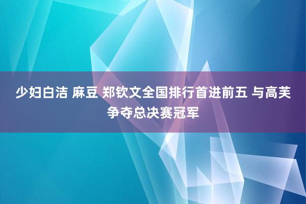 少妇白洁 麻豆 郑钦文全国排行首进前五 与高芙争夺总决赛冠军