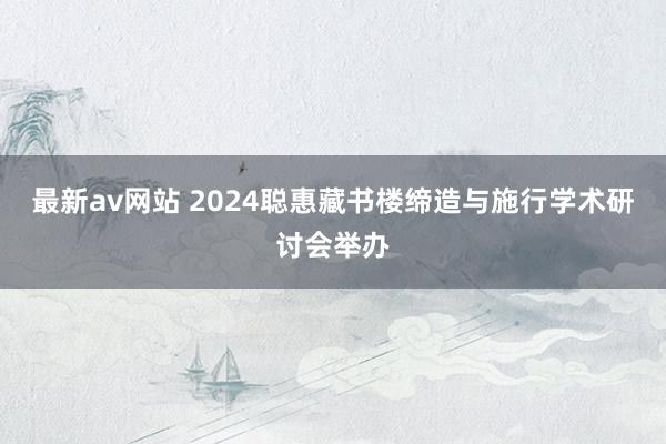 最新av网站 2024聪惠藏书楼缔造与施行学术研讨会举办