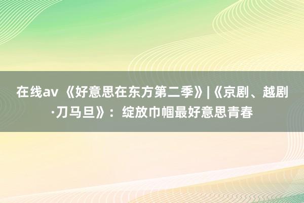 在线av 《好意思在东方第二季》|《京剧、越剧·刀马旦》：绽放巾帼最好意思青春