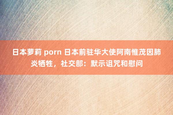 日本萝莉 porn 日本前驻华大使阿南惟茂因肺炎牺牲，社交部：默示诅咒和慰问