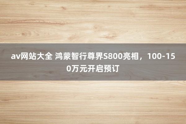 av网站大全 鸿蒙智行尊界S800亮相，100-150万元开启预订