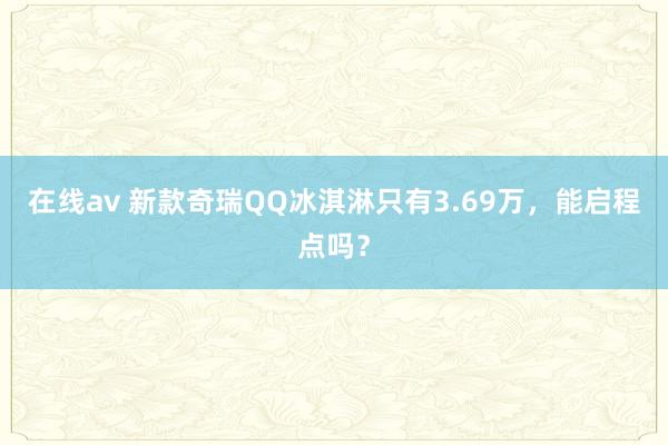 在线av 新款奇瑞QQ冰淇淋只有3.69万，能启程点吗？