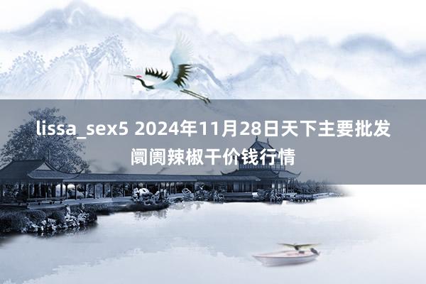 lissa_sex5 2024年11月28日天下主要批发阛阓辣椒干价钱行情