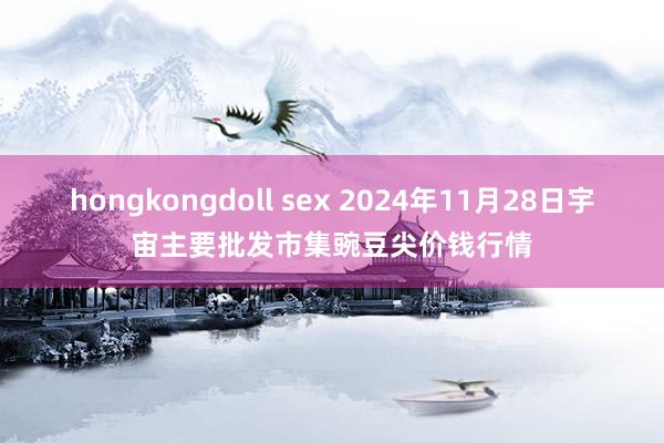 hongkongdoll sex 2024年11月28日宇宙主要批发市集豌豆尖价钱行情